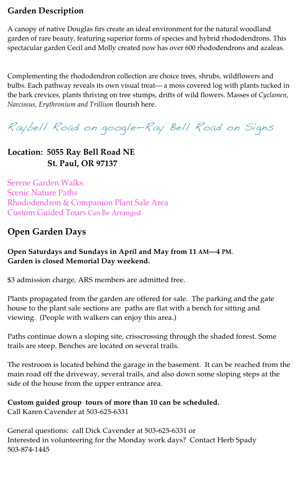 Garden Description

A canopy of native Douglas firs create an ideal environment for the natural woodland garden of rare beauty, featuring superior forms of species and hybrid rhododendrons. This spectacular garden Cecil and Molly created now has over 600 rhododendrons and azaleas.  See Plant List.

Complementing the rhododendron collection are choice trees, shrubs, wildflowers and bulbs. Each pathway reveals its own visual treat— a moss covered log with plants tucked in the bark crevices, plants thriving on tree stumps, drifts of wild flowers. Masses of Cyclamen, Narcissus, Erythronium and Trillium flourish here. 

Raybell Road on google—Ray Bell Road on Signs

Location:  5055 Ray Bell Road NE
                   St. Paul, OR 97137

Serene Garden Walks
Scenic Nature Paths
Rhododendron & Companion Plant Sale Area
Custom Guided Tours Can Be Arranged

Open Garden Days

Open Saturdays and Sundays in April and May from 11 AM—4 PM. 
Garden is closed Memorial Day weekend.

$3 admission charge, ARS members are admitted free.

Plants propagated from the garden are offered for sale.  The parking and the gate house to the plant sale sections are  paths are flat with a bench for sitting and viewing.  (People with walkers can enjoy this area.)

Paths continue down a sloping site, crisscrossing through the shaded forest. Some trails are steep. Benches are located on several trails.

The restroom is located behind the garage in the basement.  It can be reached from the main road off the driveway, several trails, and also down some sloping steps at the side of the house from the upper entrance area.   

Custom guided group  tours of more than 10 can be scheduled.
Call Karen Cavender at 503-625-6331

General questions:  call Dick Cavender at 503-625-6331 or red@redsrhodies.com Interested in volunteering for the Monday work days?  Contact Herb Spady 503-874-1445


